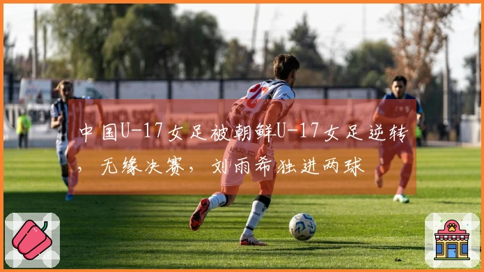 中国U-17女足被朝鲜U-17女足逆转，无缘决赛，刘雨希独进两球