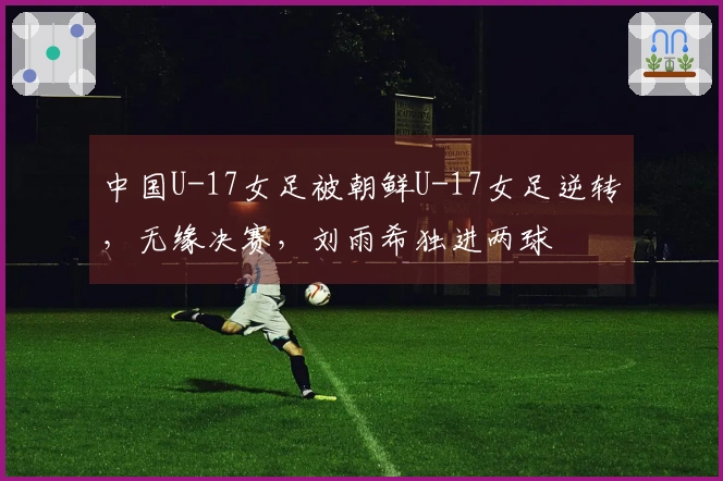 中国U-17女足被朝鲜U-17女足逆转，无缘决赛，刘雨希独进两球